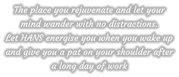 The place you rejuvenate and let your mind wander with no distractions.  Let HANS energise you when you wake up and give you a pat on your shoulder after a long day of work